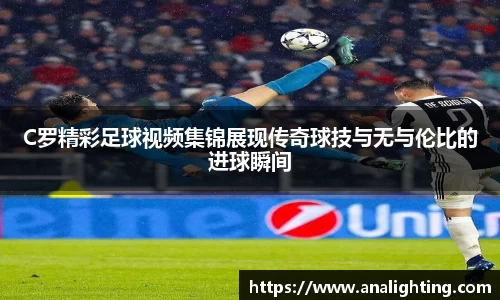 C罗精彩足球视频集锦展现传奇球技与无与伦比的进球瞬间